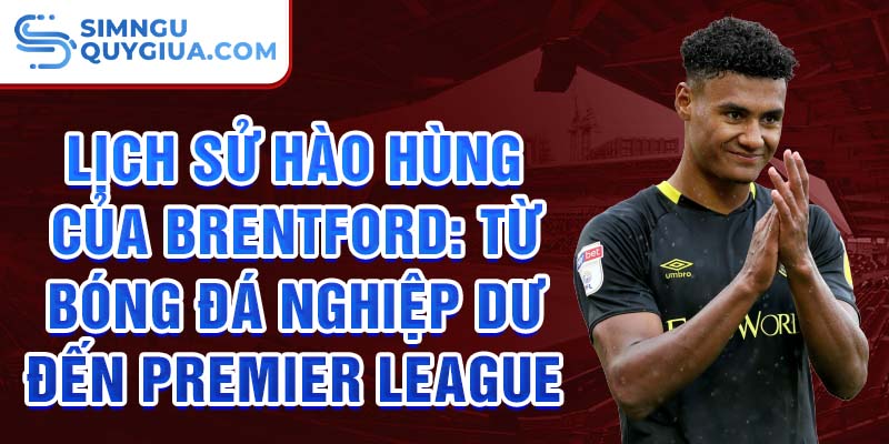 Lịch sử hào hùng của brentford: từ bóng đá nghiệp dư đến premier league