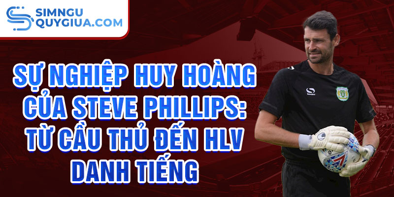 Sự nghiệp huy hoàng của steve phillips: từ cầu thủ đến hlv danh tiếng