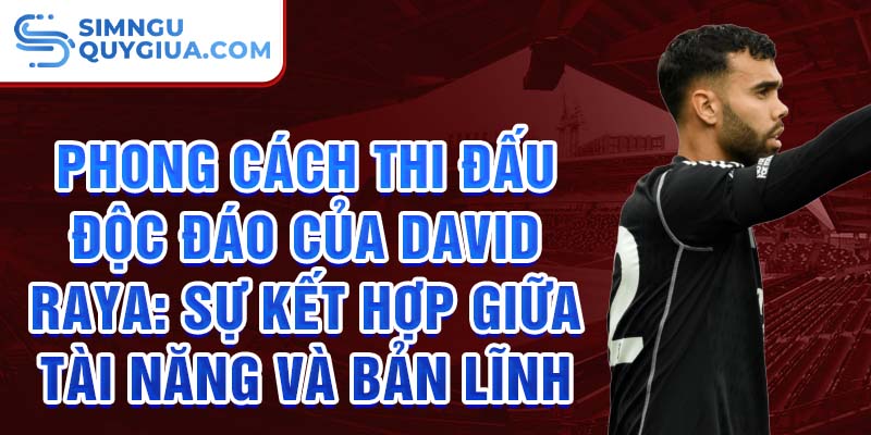 Phong cách thi đấu độc đáo của David Raya: Sự kết hợp giữa tài năng và bản lĩnh