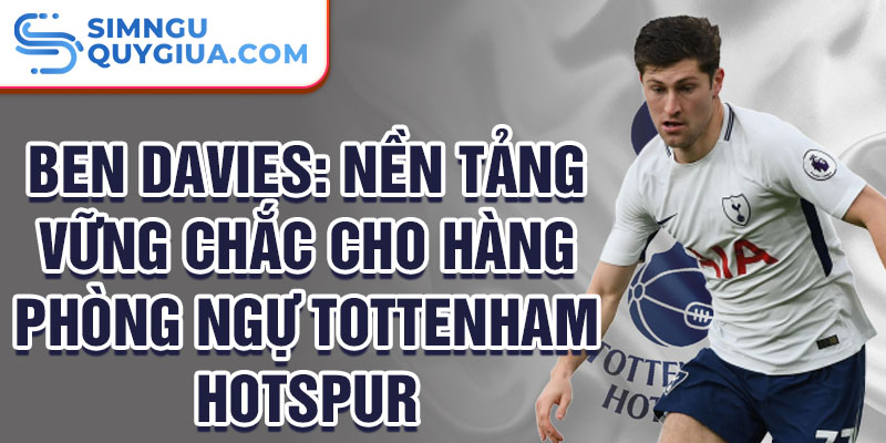 Ben davies: nền tảng vững chắc cho hàng phòng ngự tottenham hotspur