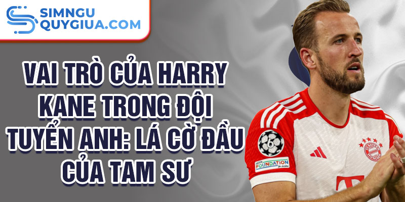 Vai trò của Harry Kane trong đội tuyển Anh: Lá cờ đầu của Tam sư