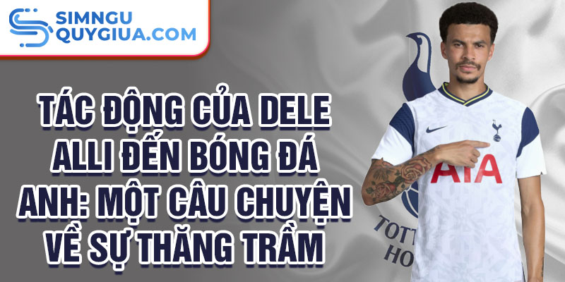 Tác động của Dele Alli đến bóng đá anh: Một câu chuyện về sự thăng trầm