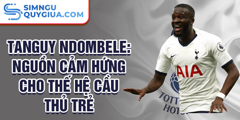 Tanguy Ndombele: Nguồn cảm hứng cho thế hệ cầu thủ trẻ