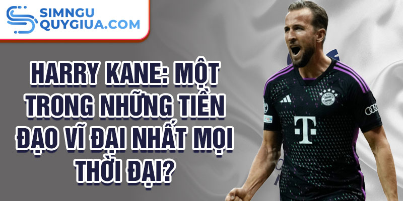 Harry Kane: Một trong những tiền đạo vĩ đại nhất mọi thời đại?