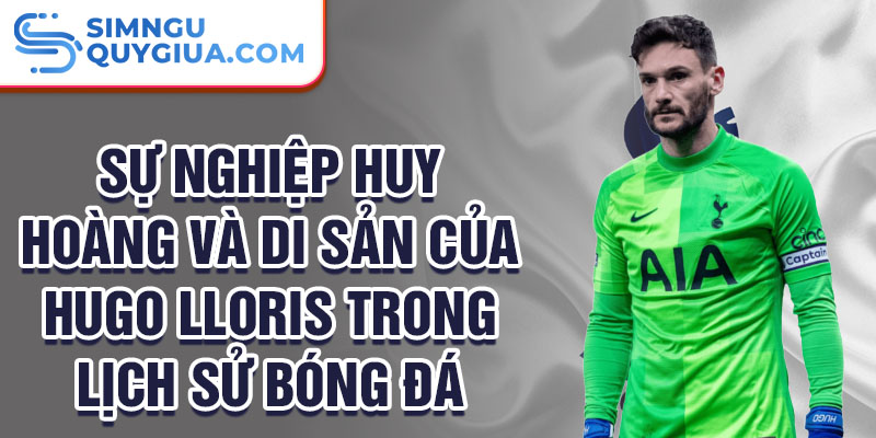 Sự nghiệp huy hoàng và di sản của Hugo Lloris trong lịch sử bóng đá