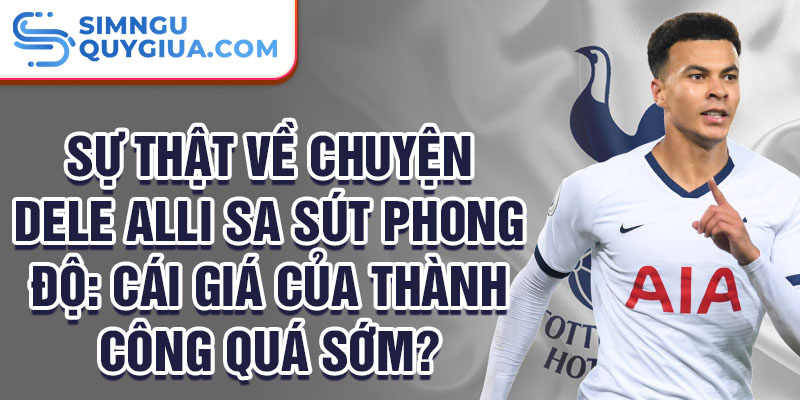 Sự thật về chuyện Dele Alli sa sút phong độ: Cái giá của thành công quá sớm?