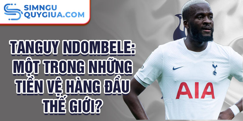 Tanguy Ndombele: Một trong những tiền vệ hàng đầu thế giới?