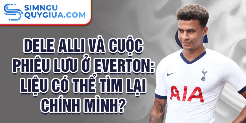 Dele Alli và cuộc phiêu lưu ở Everton: Liệu có thể tìm lại chính mình?